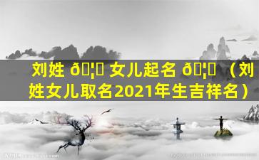 刘姓 🦆 女儿起名 🦍 （刘姓女儿取名2021年生吉祥名）